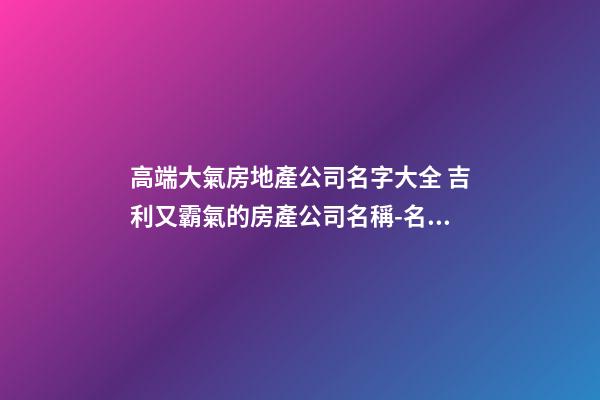 高端大氣房地產公司名字大全 吉利又霸氣的房產公司名稱-名學網-第1張-公司起名-玄機派